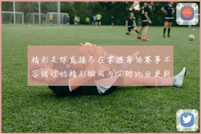 精彩足球直播尽在掌握每场赛事不容错过的精彩瞬间与实时比分更新