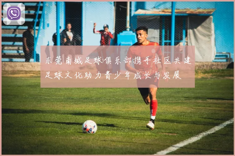 东莞南城足球俱乐部携手社区共建足球文化助力青少年成长与发展